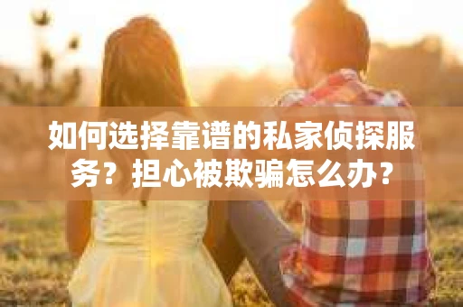 如何选择靠谱的私家侦探服务？担心被欺骗怎么办？
