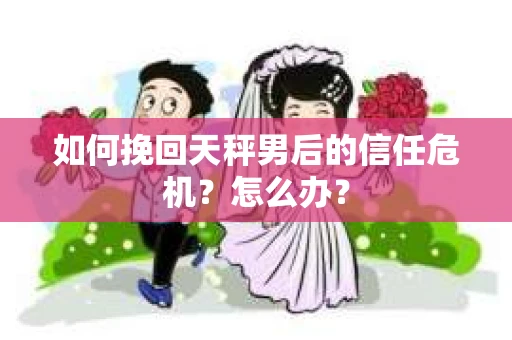 如何挽回天秤男后的信任危机?怎么办? 如何挽回天秤男后的信任危机?怎么办?