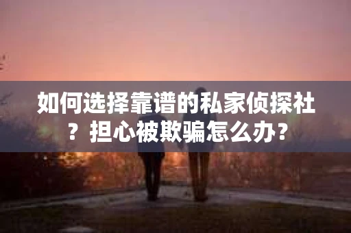 如何选择靠谱的私家侦探社？担心被欺骗怎么办？