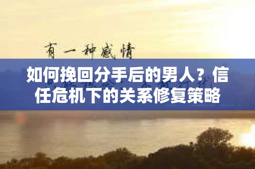 如何挽回分手后的男人？信任危机下的关系修复策略
