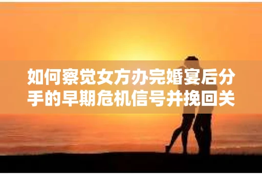 如何察觉女方办完婚宴后分手的早期危机信号并挽回关系？