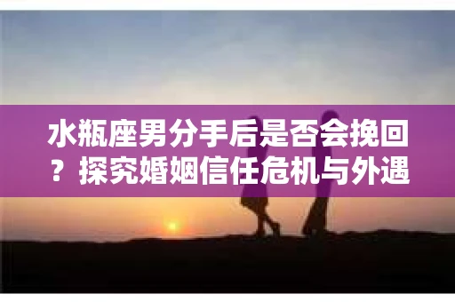 水瓶座男分手后是否会挽回？探究婚姻信任危机与外遇嫌疑的应对策略