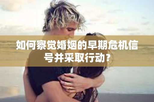 如何察觉婚姻的早期危机信号并采取行动？