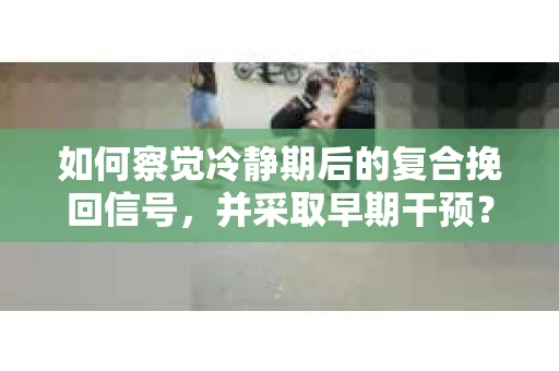 如何察觉冷静期后的复合挽回信号，并采取早期干预？