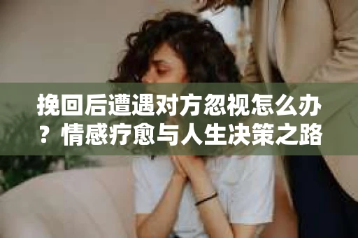 挽回后遭遇对方忽视怎么办?情感疗愈与人生决策之路 挽回后遭遇对方忽视怎么办?情感疗愈与人生决策之路