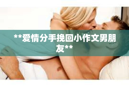 **爱情分手挽回小作文男朋友** **爱情分手挽回小作文男朋友**