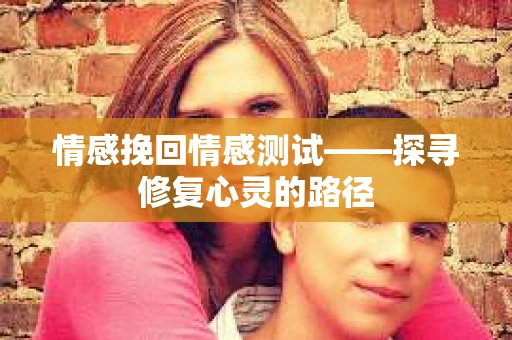 情感挽回情感测试——探寻修复心灵的路径