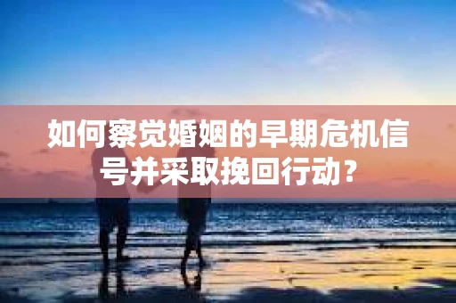 如何察觉婚姻的早期危机信号并采取挽回行动？