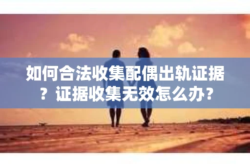 如何合法收集配偶出轨证据？证据收集无效怎么办？