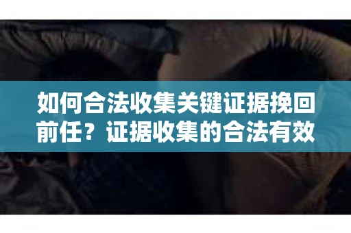 如何合法收集关键证据挽回前任?证据收集的合法有效方案 如何合法收集关键证据挽回前任?证据收集的合法有效方案