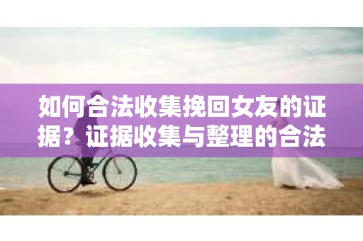 如何合法收集挽回女友的证据?证据收集与整理的合法策略怎么办? 如何合法收集挽回女友的证据?证据收集与整理的合法策略怎么办?