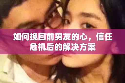 如何挽回前男友的心，信任危机后的解决方案