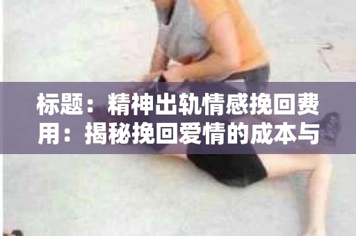 标题:精神出轨情感挽回费用:揭秘挽回爱情的成本与价值 标题:精神出轨情感挽回费用:揭秘挽回爱情的成本与价值