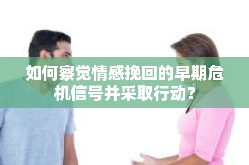 如何察觉情感挽回的早期危机信号并采取行动？