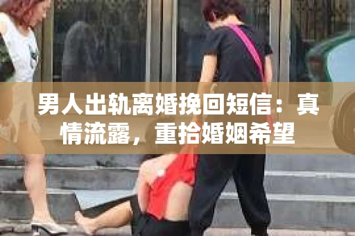 男人出轨离婚挽回短信：真情流露，重拾婚姻希望