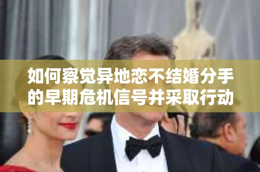 如何察觉异地恋不结婚分手的早期危机信号并采取行动？