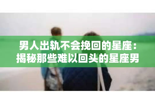 男人出轨不会挽回的星座：揭秘那些难以回头的星座男