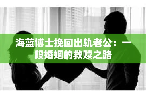 海蓝博士挽回出轨老公：一段婚姻的救赎之路