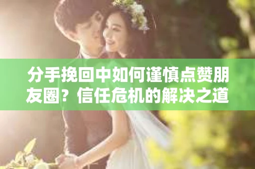 分手挽回中如何谨慎点赞朋友圈？信任危机的解决之道