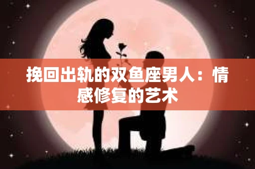挽回出轨的双鱼座男人：情感修复的艺术