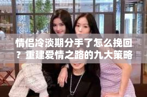 情侣冷淡期分手了怎么挽回？重建爱情之路的九大策略