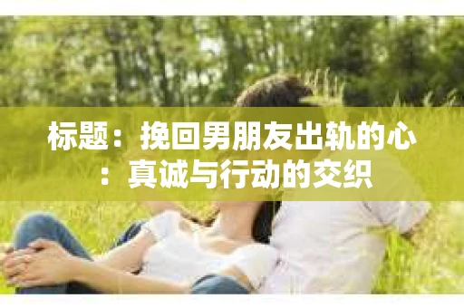 标题：挽回男朋友出轨的心：真诚与行动的交织
