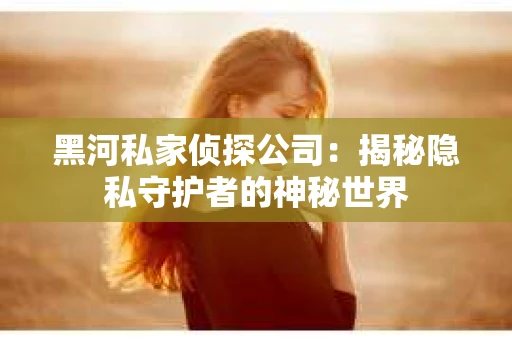 黑河私家侦探公司：揭秘隐私守护者的神秘世界
