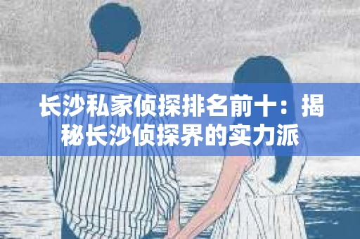 长沙私家侦探排名前十：揭秘长沙侦探界的实力派