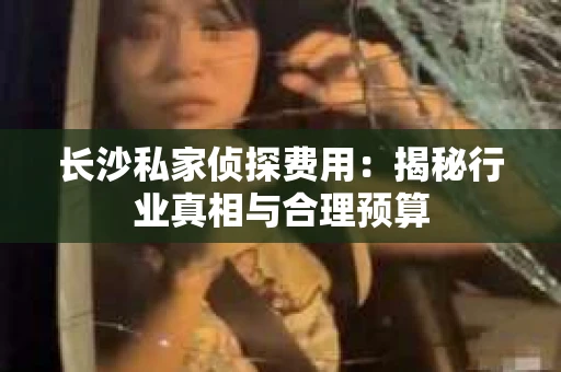 长沙私家侦探费用：揭秘行业真相与合理预算