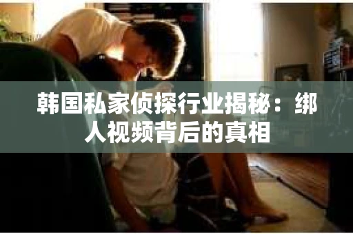 韩国私家侦探行业揭秘：绑人视频背后的真相