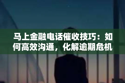 马上金融电话催收技巧：如何高效沟通，化解逾期危机