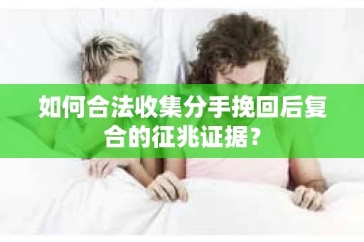 如何合法收集分手挽回后复合的征兆证据？