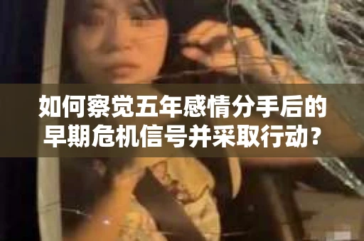如何察觉五年感情分手后的早期危机信号并采取行动？