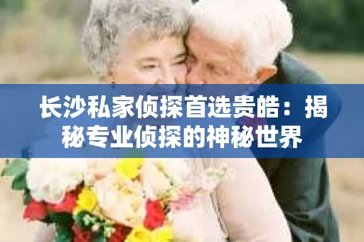 长沙私家侦探首选贵皓：揭秘专业侦探的神秘世界