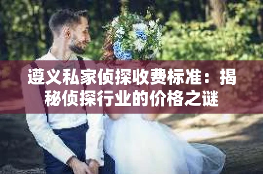 遵义私家侦探收费标准：揭秘侦探行业的价格之谜