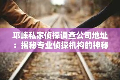邛崃私家侦探调查公司地址：揭秘专业侦探机构的神秘面纱