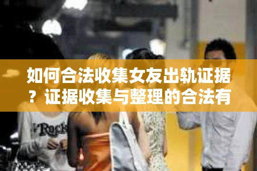 如何合法收集女友出轨证据?证据收集与整理的合法有效策略 如何合法收集女友出轨证据?证据收集与整理的合法有效策略