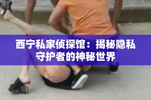 西宁私家侦探馆：揭秘隐私守护者的神秘世界