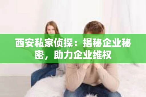 西安私家侦探：揭秘企业秘密，助力企业维权