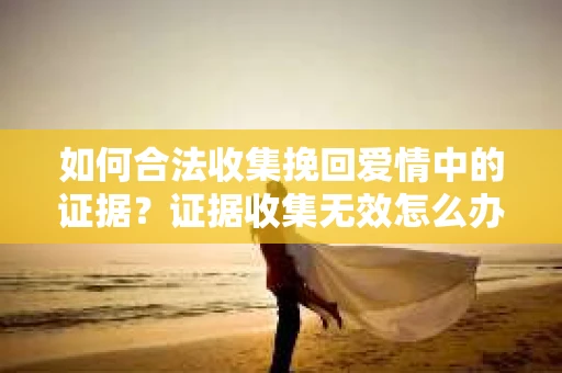 如何合法收集挽回爱情中的证据?证据收集无效怎么办? 如何合法收集挽回爱情中的证据?证据收集无效怎么办?