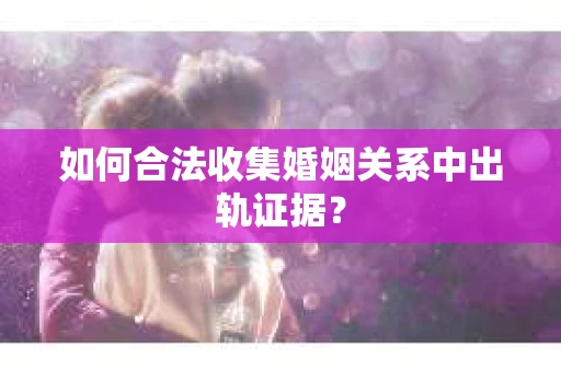 如何合法收集婚姻关系中出轨证据？