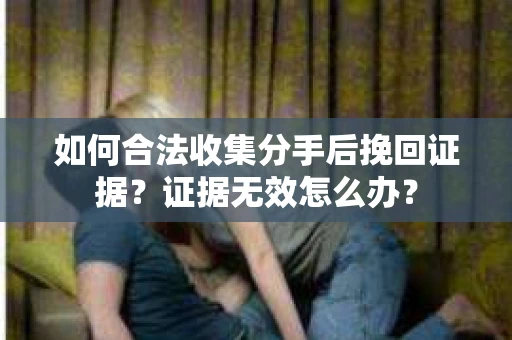 如何合法收集分手后挽回证据？证据无效怎么办？