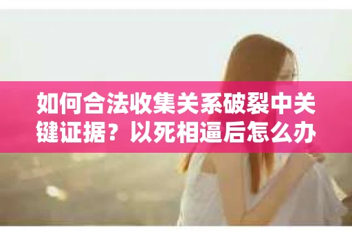 如何合法收集关系破裂中关键证据？以死相逼后怎么办？