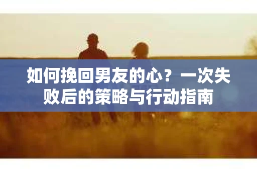 如何挽回男友的心？一次失败后的策略与行动指南