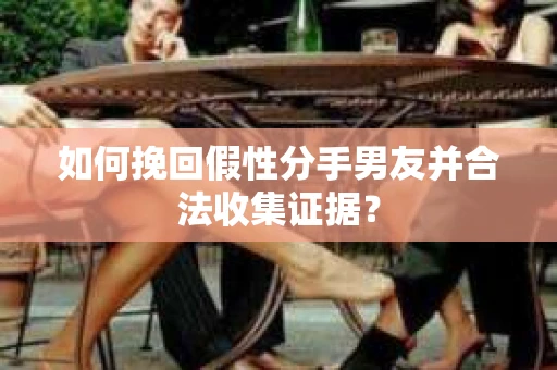 如何挽回假性分手男友并合法收集证据？