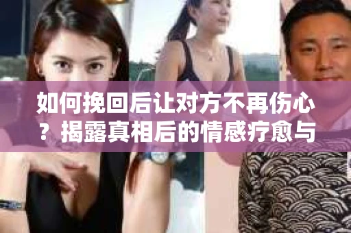 如何挽回后让对方不再伤心？揭露真相后的情感疗愈与前行计划