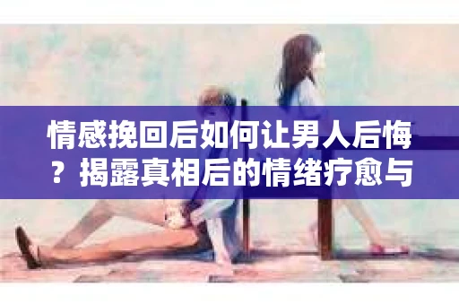 情感挽回后如何让男人后悔?揭露真相后的情绪疗愈与人生决策 情感挽回后如何让男人后悔?揭露真相后的情绪疗愈与人生决策