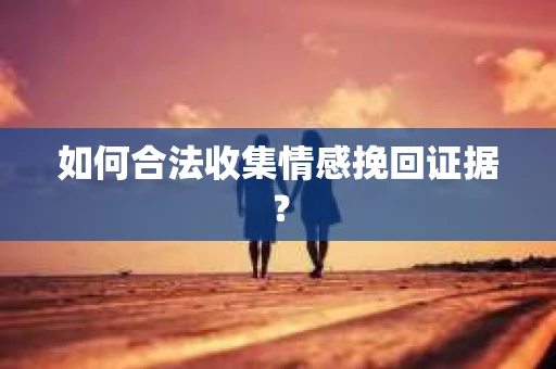 如何合法收集情感挽回证据？