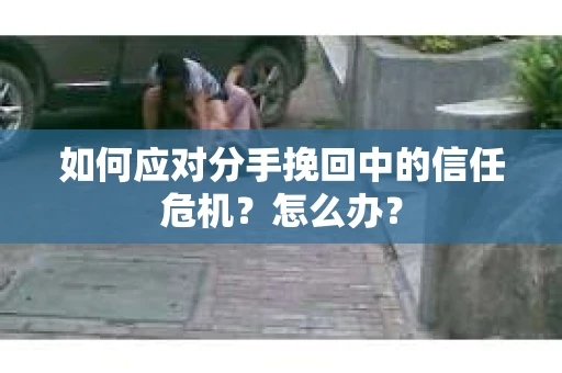 如何应对分手挽回中的信任危机？怎么办？