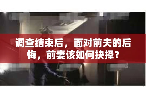 调查结束后，面对前夫的后悔，前妻该如何抉择？